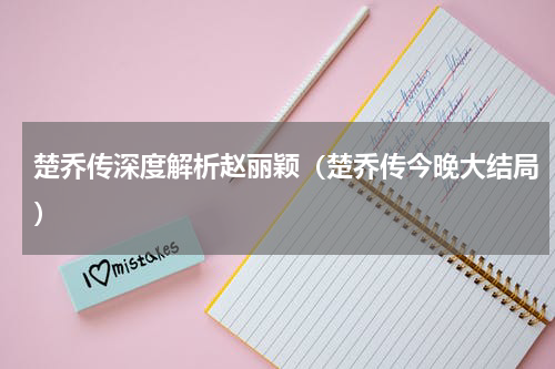 楚乔传深度解析赵丽颖（楚乔传今晚大结局）