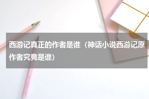 西游记真正的作者是谁（神话小说西游记原作者究竟是谁）