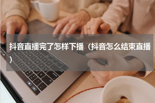 抖音直播完了怎样下播（抖音怎么结束直播）