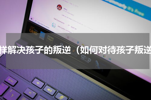 怎样解决孩子的叛逆（如何对待孩子叛逆）