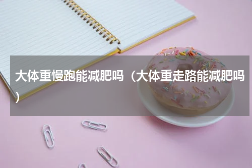 大体重慢跑能减肥吗（大体重走路能减肥吗）