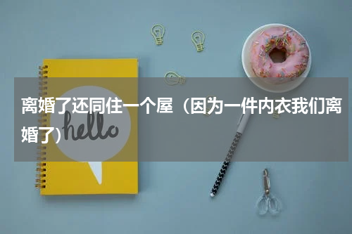离婚了还同住一个屋（因为一件内衣我们离婚了）