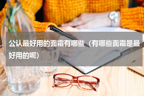 公认最好用的面霜有哪些（有哪些面霜是最好用的呢）