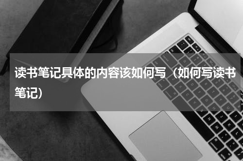 读书笔记具体的内容该如何写（如何写读书笔记）