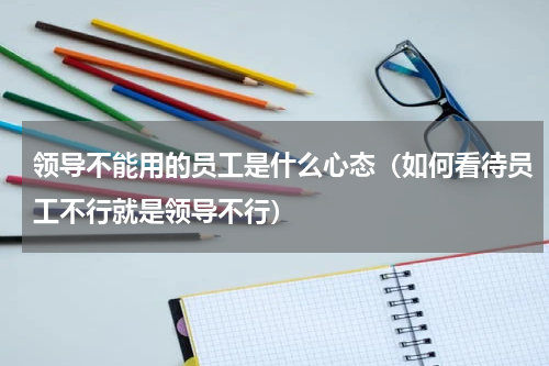 领导不能用的员工是什么心态（如何看待员工不行就是领导不行）