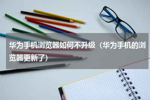 华为手机浏览器如何不升级（华为手机的浏览器更新了）