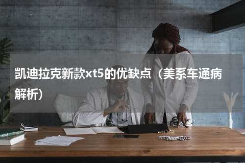 凯迪拉克新款xt5的优缺点（美系车通病解析）