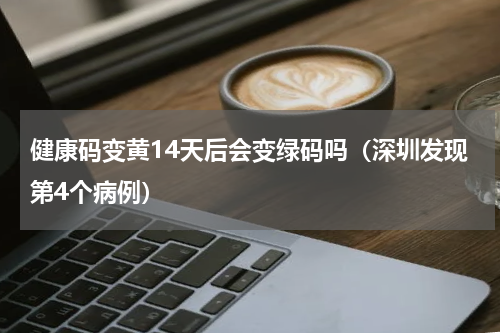 健康码变黄14天后会变绿码吗（深圳发现第4个病例）