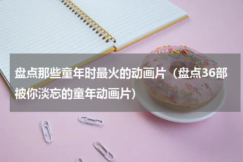 盘点那些童年时最火的动画片（盘点36部被你淡忘的童年动画片）