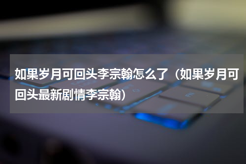 如果岁月可回头李宗翰怎么了（如果岁月可回头最新剧情李宗翰）