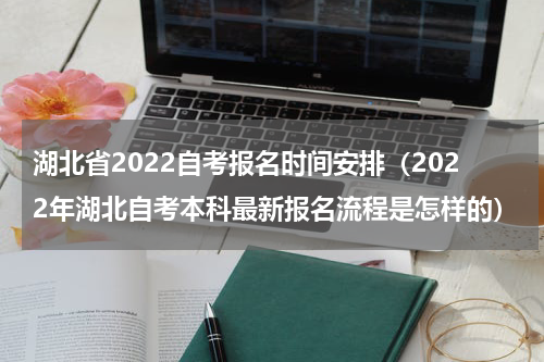 湖北省2022自考报名时间安排（2022年湖北自考本科最新报名流程是怎样的）