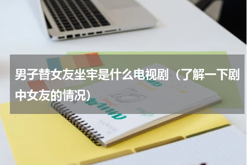 男子替女友坐牢是什么电视剧（了解一下剧中女友的情况）