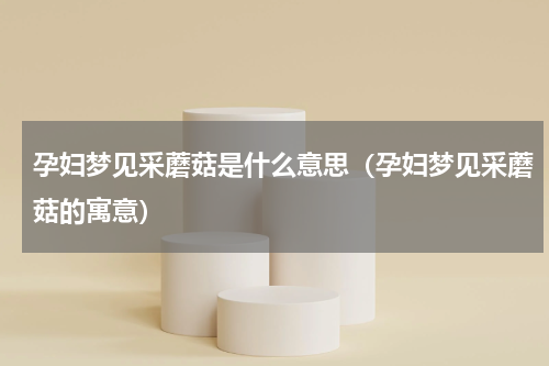 孕妇梦见采蘑菇是什么意思（孕妇梦见采蘑菇的寓意）