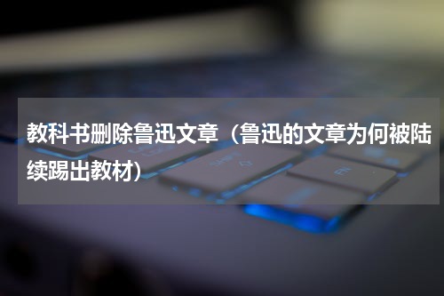 教科书删除鲁迅文章（鲁迅的文章为何被陆续踢出教材）