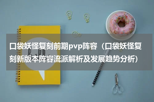口袋妖怪复刻前期pvp阵容（口袋妖怪复刻新版本阵容流派解析及发展趋势分析）