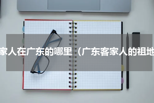 客家人在广东的哪里（广东客家人的祖地）