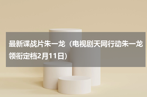 最新谍战片朱一龙（电视剧天网行动朱一龙领衔定档2月11日）