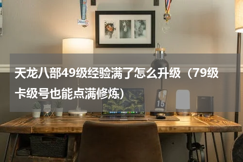 天龙八部49级经验满了怎么升级（79级卡级号也能点满修炼）