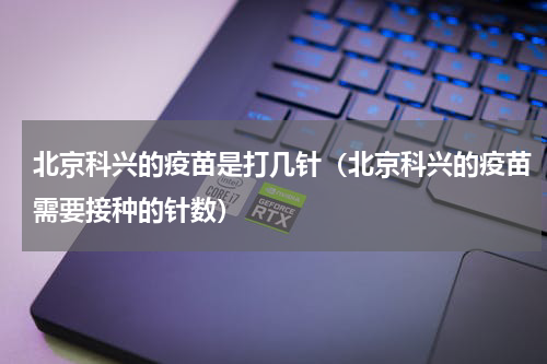 北京科兴的疫苗是打几针（北京科兴的疫苗需要接种的针数）