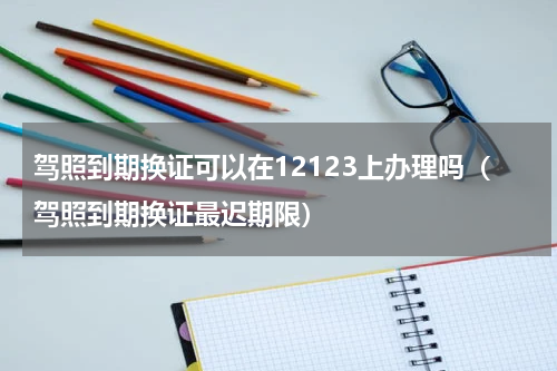 驾照到期换证可以在12123上办理吗（驾照到期换证最迟期限）