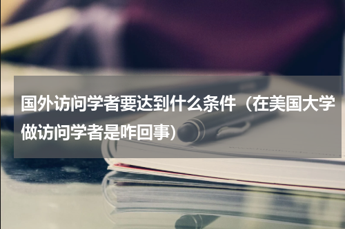 国外访问学者要达到什么条件（在美国大学做访问学者是咋回事）