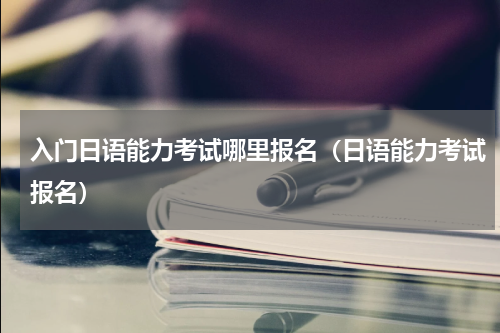 入门日语能力考试哪里报名（日语能力考试报名）