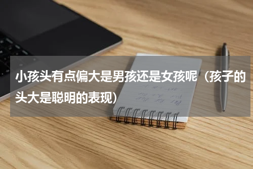 小孩头有点偏大是男孩还是女孩呢（孩子的头大是聪明的表现）