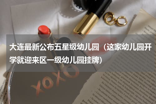 大连最新公布五星级幼儿园（这家幼儿园开学就迎来区一级幼儿园挂牌）