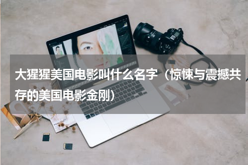 大猩猩美国电影叫什么名字（惊悚与震撼共存的美国电影金刚）