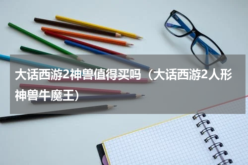 大话西游2神兽值得买吗（大话西游2人形神兽牛魔王）