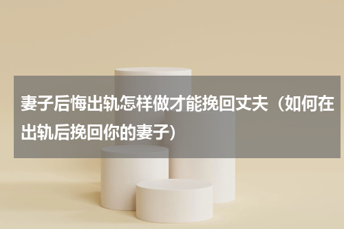 妻子后悔出轨怎样做才能挽回丈夫（如何在出轨后挽回你的妻子）