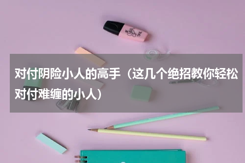 对付阴险小人的高手（这几个绝招教你轻松对付难缠的小人）