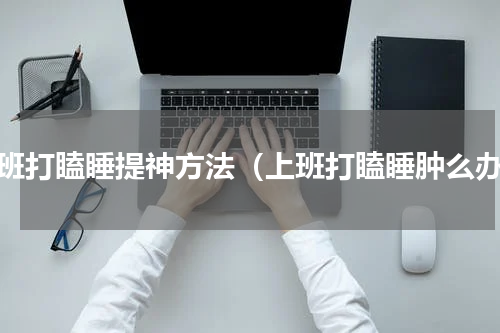 上班打瞌睡提神方法（上班打瞌睡肿么办）
