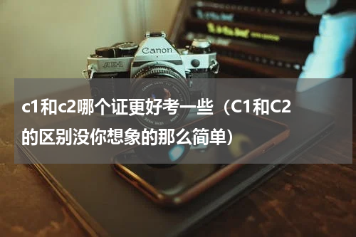 c1和c2哪个证更好考一些（C1和C2的区别没你想象的那么简单）