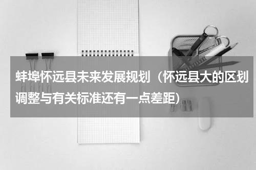 蚌埠怀远县未来发展规划（怀远县大的区划调整与有关标准还有一点差距）