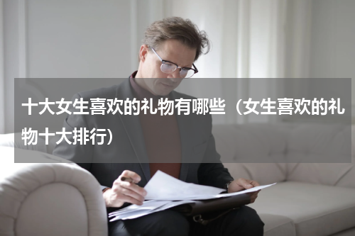十大女生喜欢的礼物有哪些（女生喜欢的礼物十大排行）