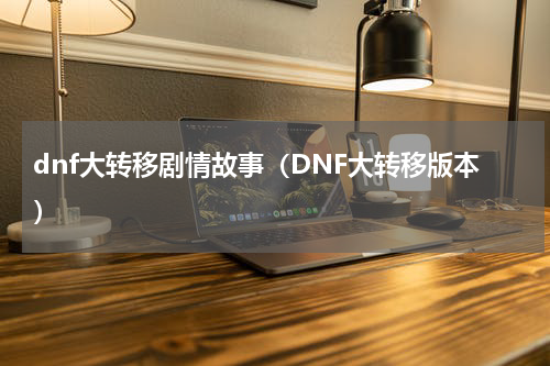 dnf大转移剧情故事（DNF大转移版本）