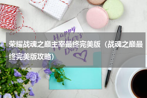 荣耀战魂之巅主宰最终完美版（战魂之巅最终完美版攻略）