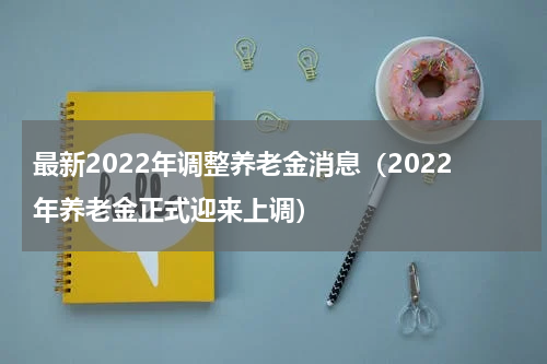 最新2022年调整养老金消息（2022年养老金正式迎来上调）