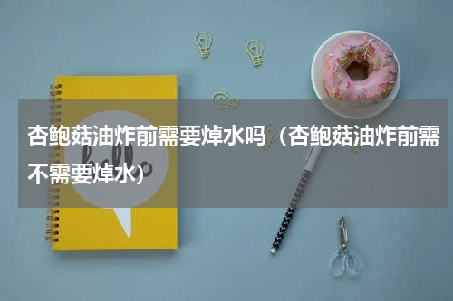 杏鲍菇油炸前需要焯水吗（杏鲍菇油炸前需不需要焯水）