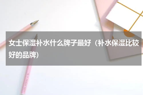 女士保湿补水什么牌子最好（补水保湿比较好的品牌）