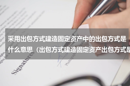 采用出包方式建造固定资产中的出包方式是什么意思（出包方式建造固定资产出包方式是啥）