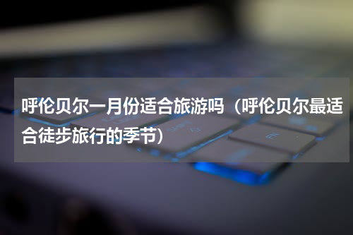 呼伦贝尔一月份适合旅游吗（呼伦贝尔最适合徒步旅行的季节）