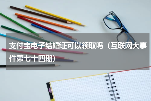 支付宝电子结婚证可以领取吗（互联网大事件第七十四期）