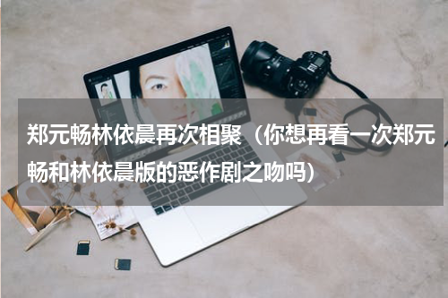 郑元畅林依晨再次相聚（你想再看一次郑元畅和林依晨版的恶作剧之吻吗）