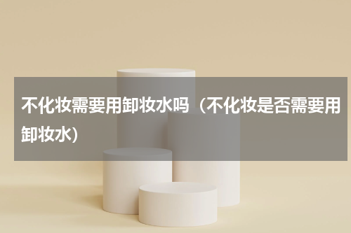 不化妆需要用卸妆水吗（不化妆是否需要用卸妆水）