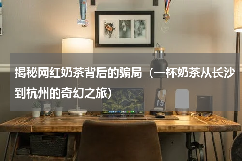 揭秘网红奶茶背后的骗局（一杯奶茶从长沙到杭州的奇幻之旅）