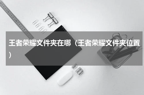 王者荣耀文件夹在哪（王者荣耀文件夹位置）