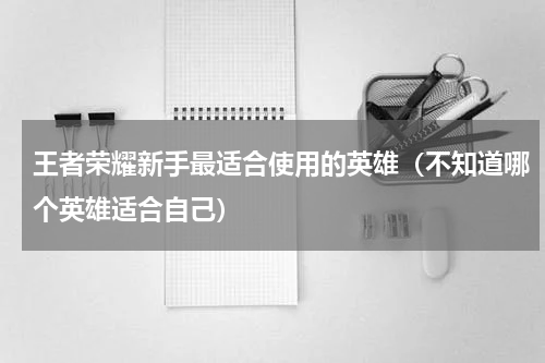 王者荣耀新手最适合使用的英雄（不知道哪个英雄适合自己）