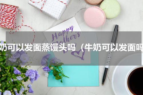 牛奶可以发面蒸馒头吗（牛奶可以发面吗）